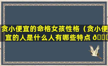 贪小便宜的命格女孩性格（贪小便宜的人是什么人有哪些特点 🐋 ）